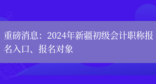 重磅消息：2024年新疆初级会计职称报名入口、报名对象(图1)