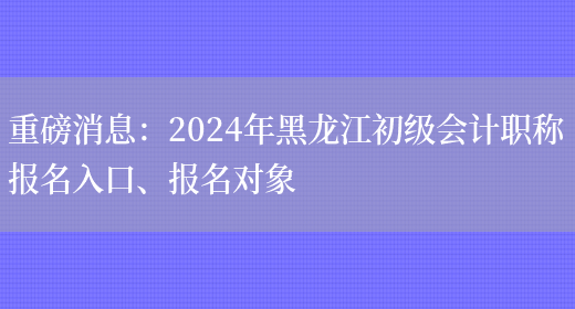 重磅消息：2024年黑龙江初级会计职称报名入口、报名对象(图1)