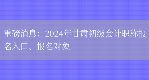 重磅消息：2024年甘肃初级会计职称报名入口、报名对象(图1)