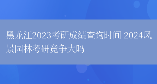 黑龙江2023考研成绩查询时间 2024风景园林考研竞争大吗(图1)